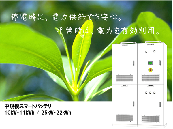 東芝産業用蓄電池 東芝蓄電池産業用
停電時に、電力供給でき安心。
平常時は、電力を有効利用。
中規模スマートバッテリ
10kWh・11kWh/25kWh・22kWh
